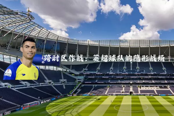 跨时区作战:英超球队的隐形战场