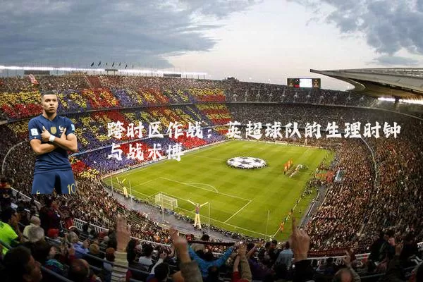 跨时区作战:英超球队的生理时钟与战术博弈